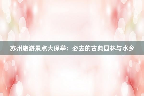 苏州旅游景点大保举：必去的古典园林与水乡